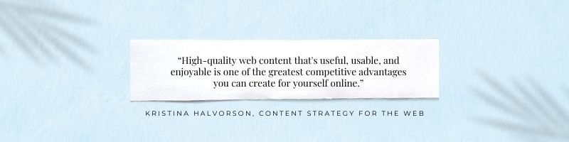 “High-quality web content that's useful, usable, and enjoyable is one of the greatest competitive advantages you can create for yourself online.” ― Kristina Halvorson, Content Strategy for the Web